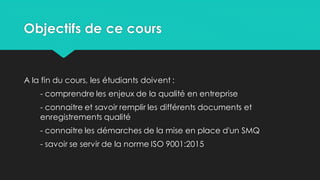 Objectifs de ce cours
A la fin du cours, les étudiants doivent :
- comprendre les enjeux de la qualité en entreprise
- connaitre et savoir remplir les différents documents et
enregistrements qualité
- connaitre les démarches de la mise en place d'un SMQ
- savoir se servir de la norme ISO 9001:2015
 