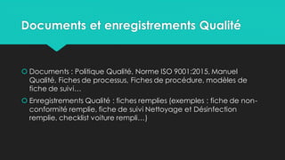 Documents et enregistrements Qualité
 Documents : Politique Qualité, Norme ISO 9001:2015, Manuel
Qualité, Fiches de processus, Fiches de procédure, modèles de
fiche de suivi…
 Enregistrements Qualité : fiches remplies (exemples : fiche de non-
conformité remplie, fiche de suivi Nettoyage et Désinfection
remplie, checklist voiture rempli…)
 