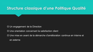 Structure classique d’une Politique Qualité
 Un engagement de la Direction
 Une orientation concernant la satisfaction client
 Une mise en avant de la démarche d’amélioration continue en interne et
en externe
 
