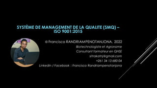 SYSTÈME DE MANAGEMENT DE LA QUALITE (SMQ) –
ISO 9001:2015
© Francisco RANDRIAMPENOTANJONA, 2022
Biotechnologiste et Agronome
Consultant formateur en QHSE
sitrakatnj@gmail.com
+261 34 13 680 04
LinkedIn / Facebook : Francisco Randriampenotanjona
 