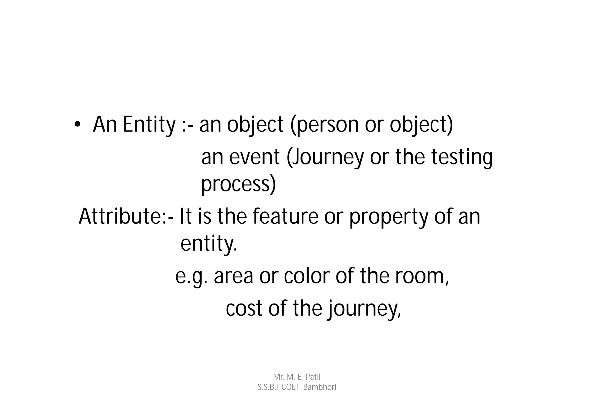 • An Entity :- an object (person or object)
                 an event (Journey or the testing
                 process)
 Attribute:- It is the feature or property of an
             entity.
            e.g. area or color of the room,
                    cost of the journey,

                          Mr. M. E. Patil
                     S.S.B.T COET, Bambhori
 
