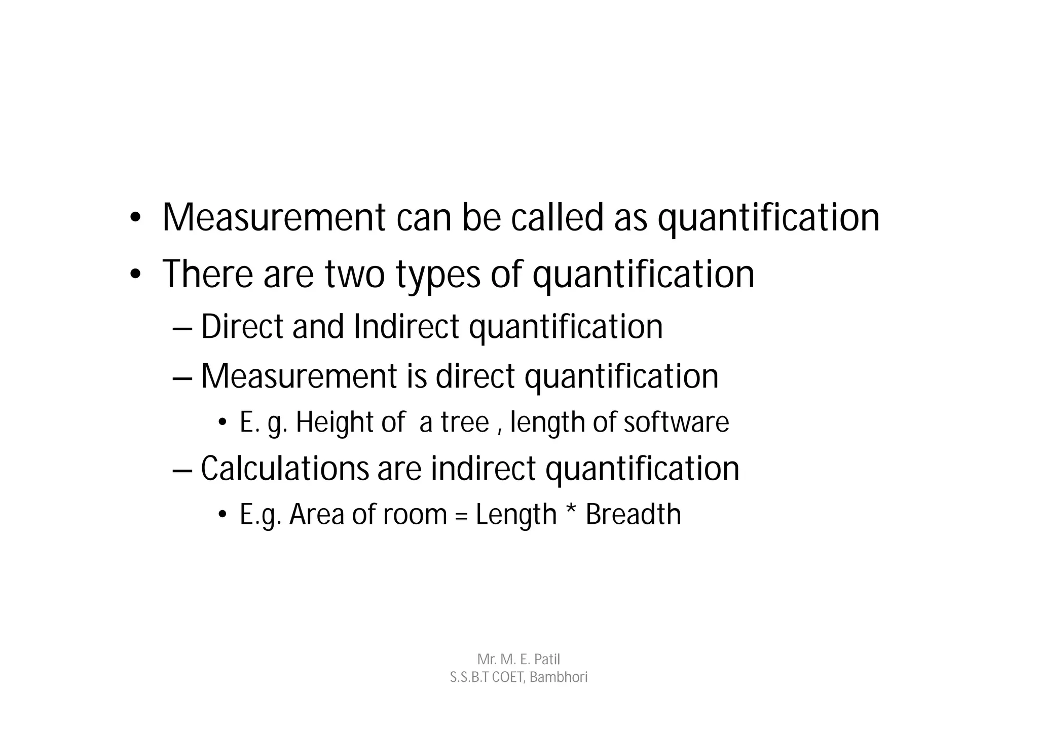 • Measurement can be called as quantification
• There are two types of quantification
  – Direct and Indirect quantification
  – Measurement is direct quantification
     • E. g. Height of a tree , length of software
  – Calculations are indirect quantification
     • E.g. Area of room = Length * Breadth



                              Mr. M. E. Patil
                         S.S.B.T COET, Bambhori
 