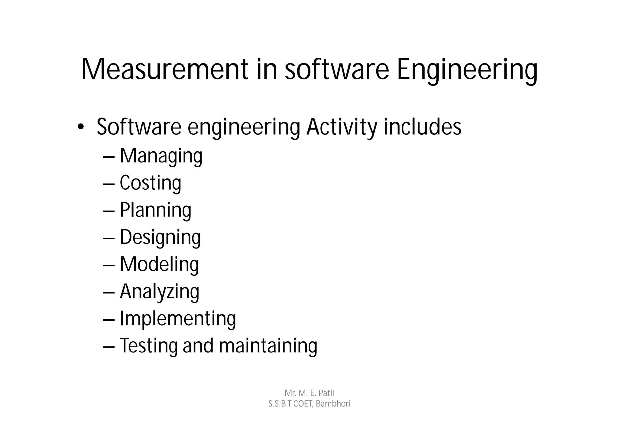 Measurement in software Engineering
• Software engineering Activity includes
  – Managing
  – Costing
  – Planning
  – Designing
  – Modeling
  – Analyzing
  – Implementing
  – Testing and maintaining

                          Mr. M. E. Patil
                     S.S.B.T COET, Bambhori
 