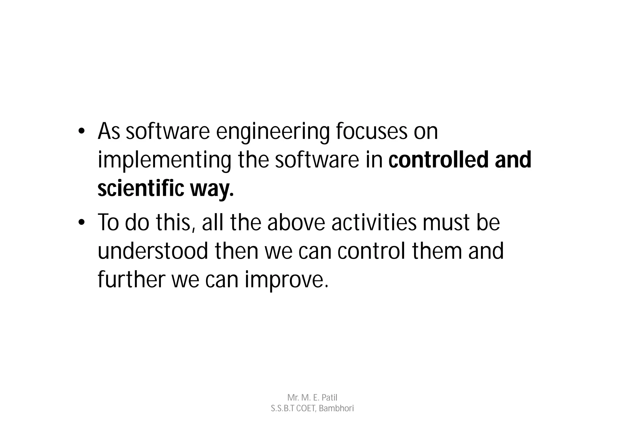 • As software engineering focuses on
  implementing the software in controlled and
  scientific way.
• To do this, all the above activities must be
  understood then we can control them and
  further we can improve.



                        Mr. M. E. Patil
                   S.S.B.T COET, Bambhori
 