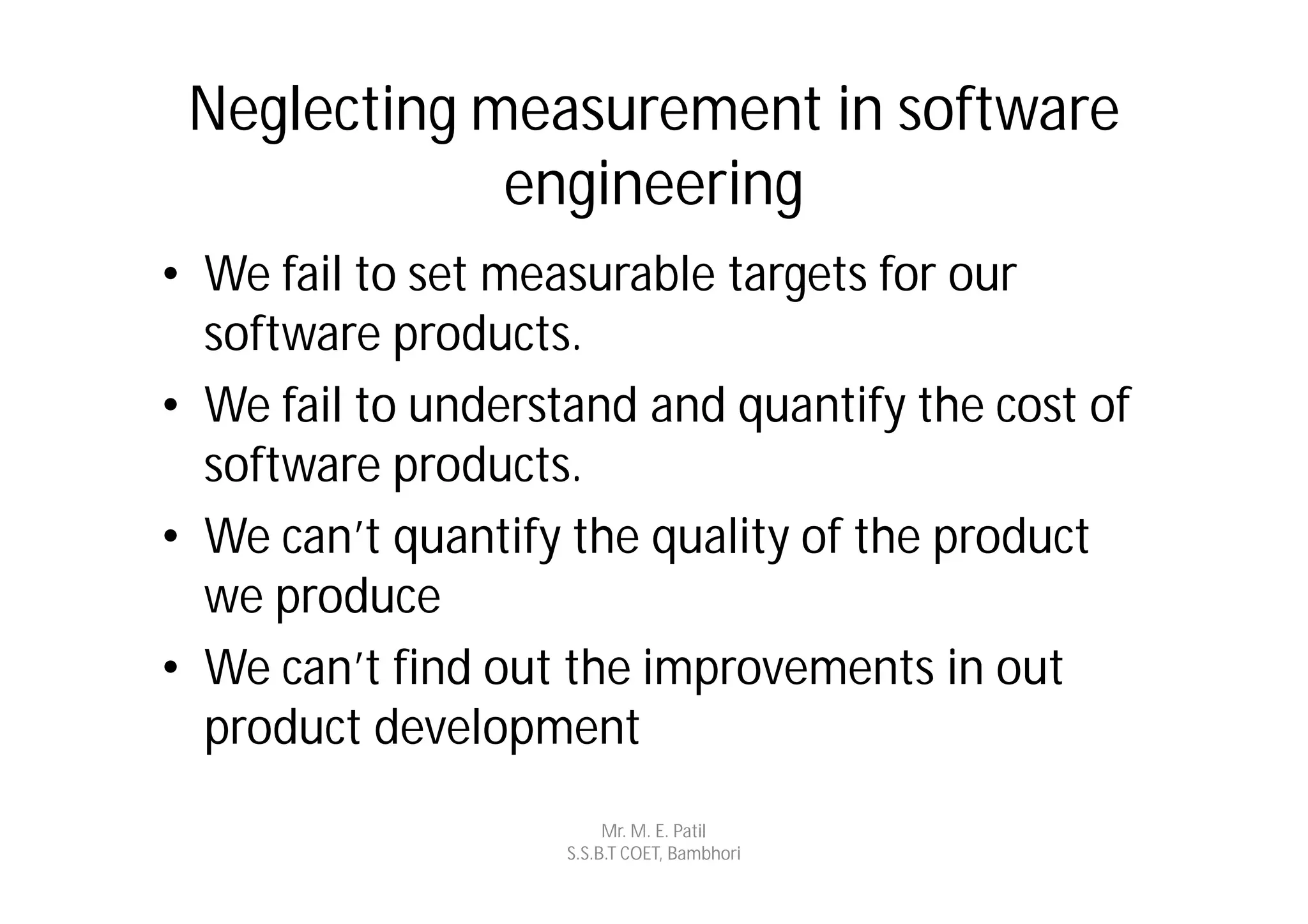 Neglecting measurement in software
             engineering
• We fail to set measurable targets for our
  software products.
• We fail to understand and quantify the cost of
  software products.
• We can’t quantify the quality of the product
  we produce
• We can’t find out the improvements in out
  product development
                         Mr. M. E. Patil
                    S.S.B.T COET, Bambhori
 