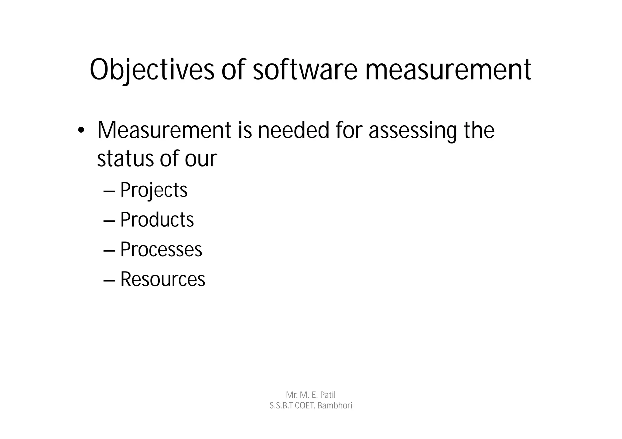 Objectives of software measurement
• Measurement is needed for assessing the
  status of our
  – Projects
  – Products
  – Processes
  – Resources




                       Mr. M. E. Patil
                  S.S.B.T COET, Bambhori
 
