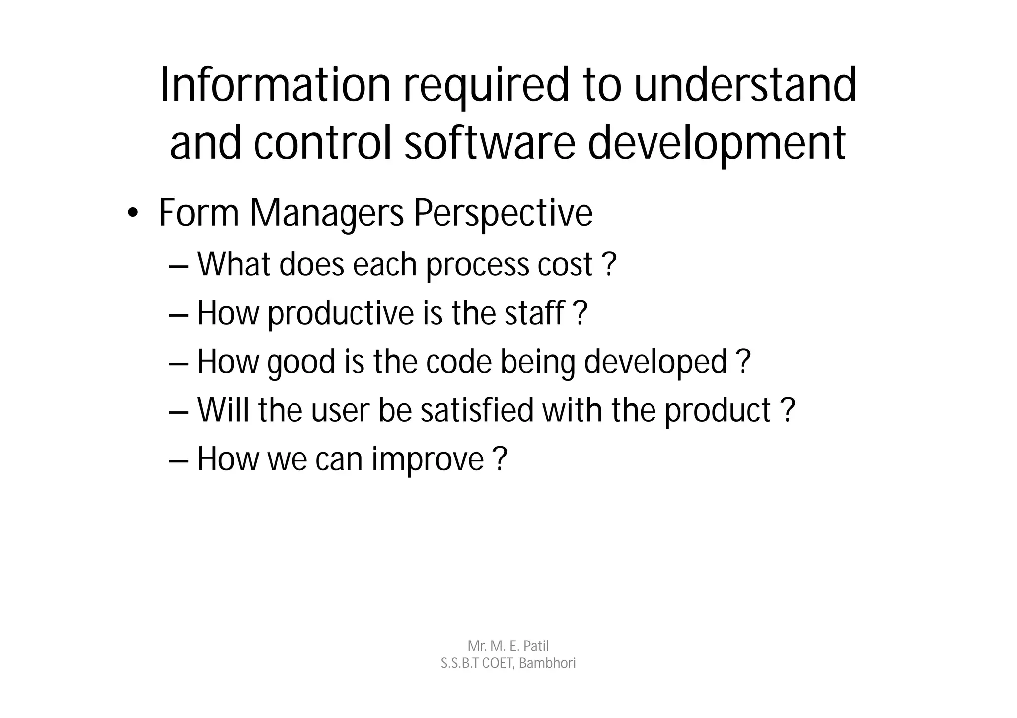 Information required to understand
  and control software development
• Form Managers Perspective
  – What does each process cost ?
  – How productive is the staff ?
  – How good is the code being developed ?
  – Will the user be satisfied with the product ?
  – How we can improve ?




                           Mr. M. E. Patil
                      S.S.B.T COET, Bambhori
 