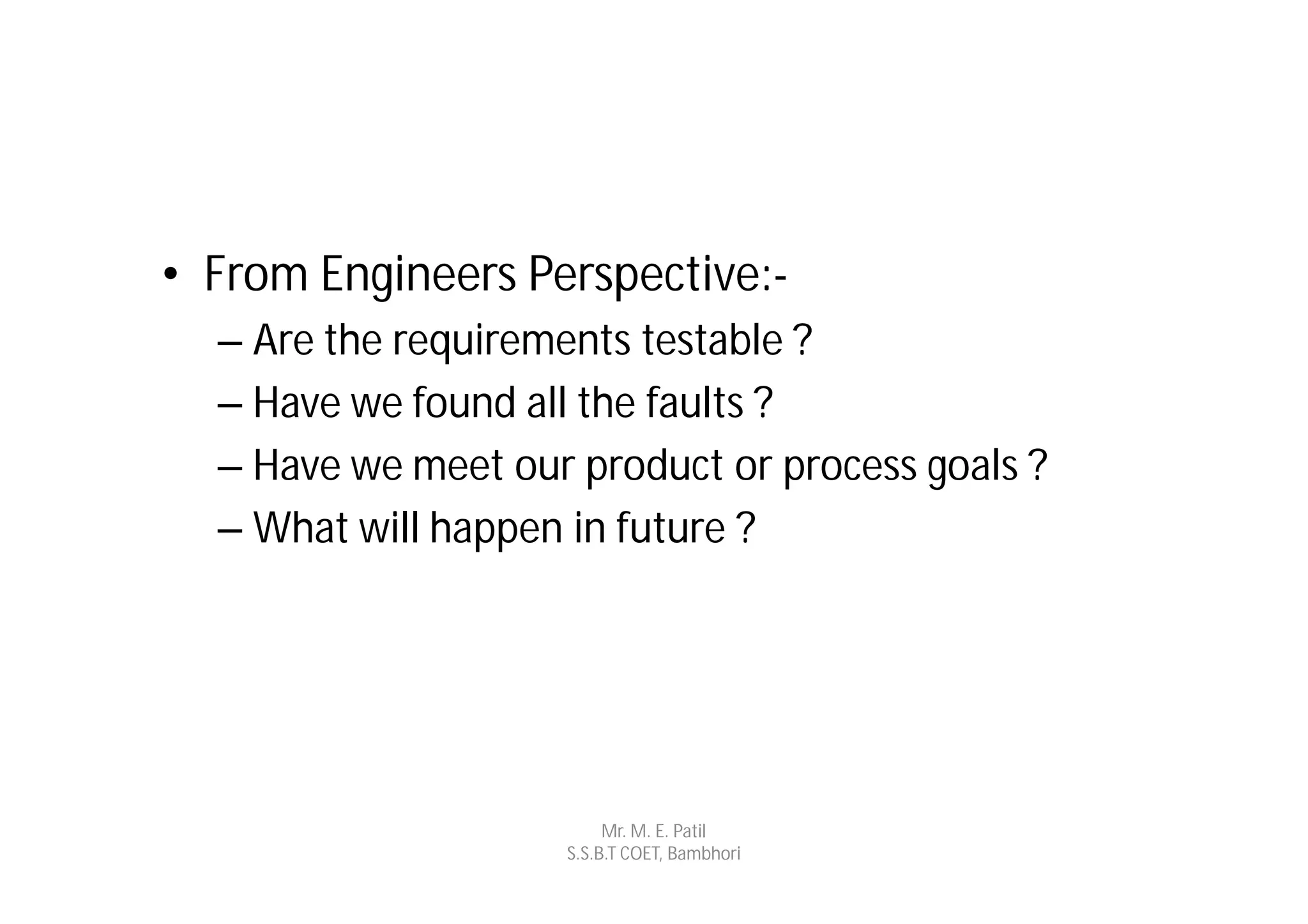 • From Engineers Perspective:-
  – Are the requirements testable ?
  – Have we found all the faults ?
  – Have we meet our product or process goals ?
  – What will happen in future ?




                         Mr. M. E. Patil
                    S.S.B.T COET, Bambhori
 