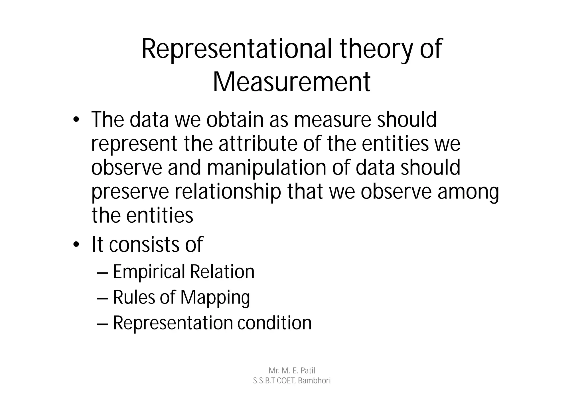 Representational theory of
            Measurement
• The data we obtain as measure should
  represent the attribute of the entities we
  observe and manipulation of data should
  preserve relationship that we observe among
  the entities
• It consists of
  – Empirical Relation
  – Rules of Mapping
  – Representation condition

                         Mr. M. E. Patil
                    S.S.B.T COET, Bambhori
 