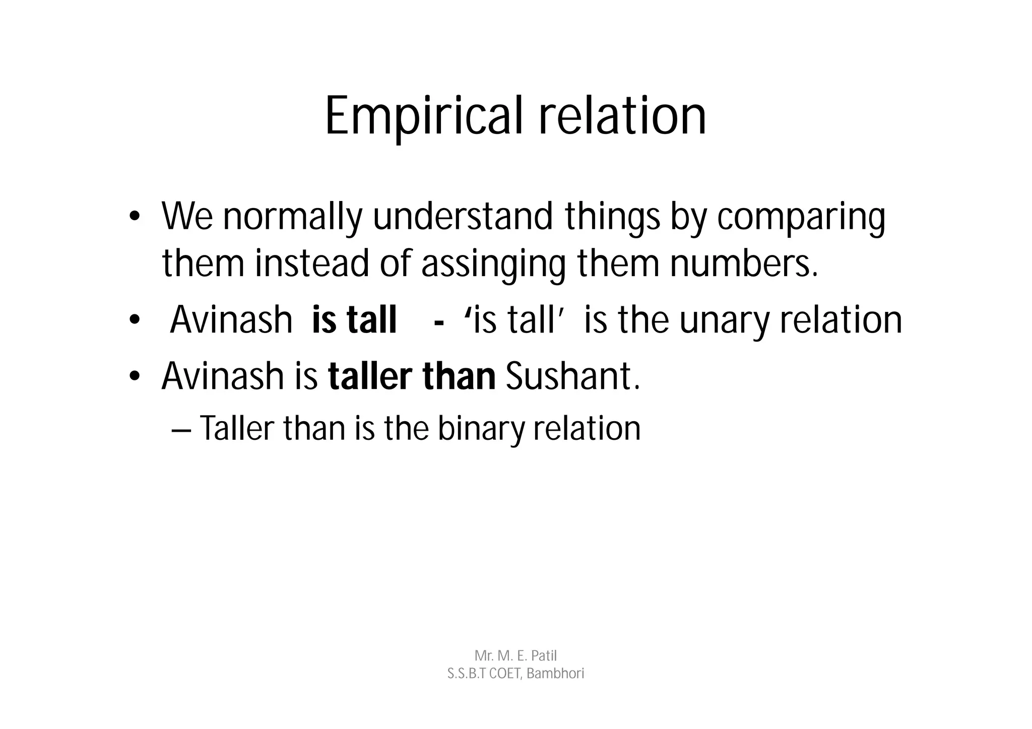 Empirical relation
• We normally understand things by comparing
  them instead of assinging them numbers.
• Avinash is tall - ‘is tall’ is the unary relation
• Avinash is taller than Sushant.
  – Taller than is the binary relation




                            Mr. M. E. Patil
                       S.S.B.T COET, Bambhori
 