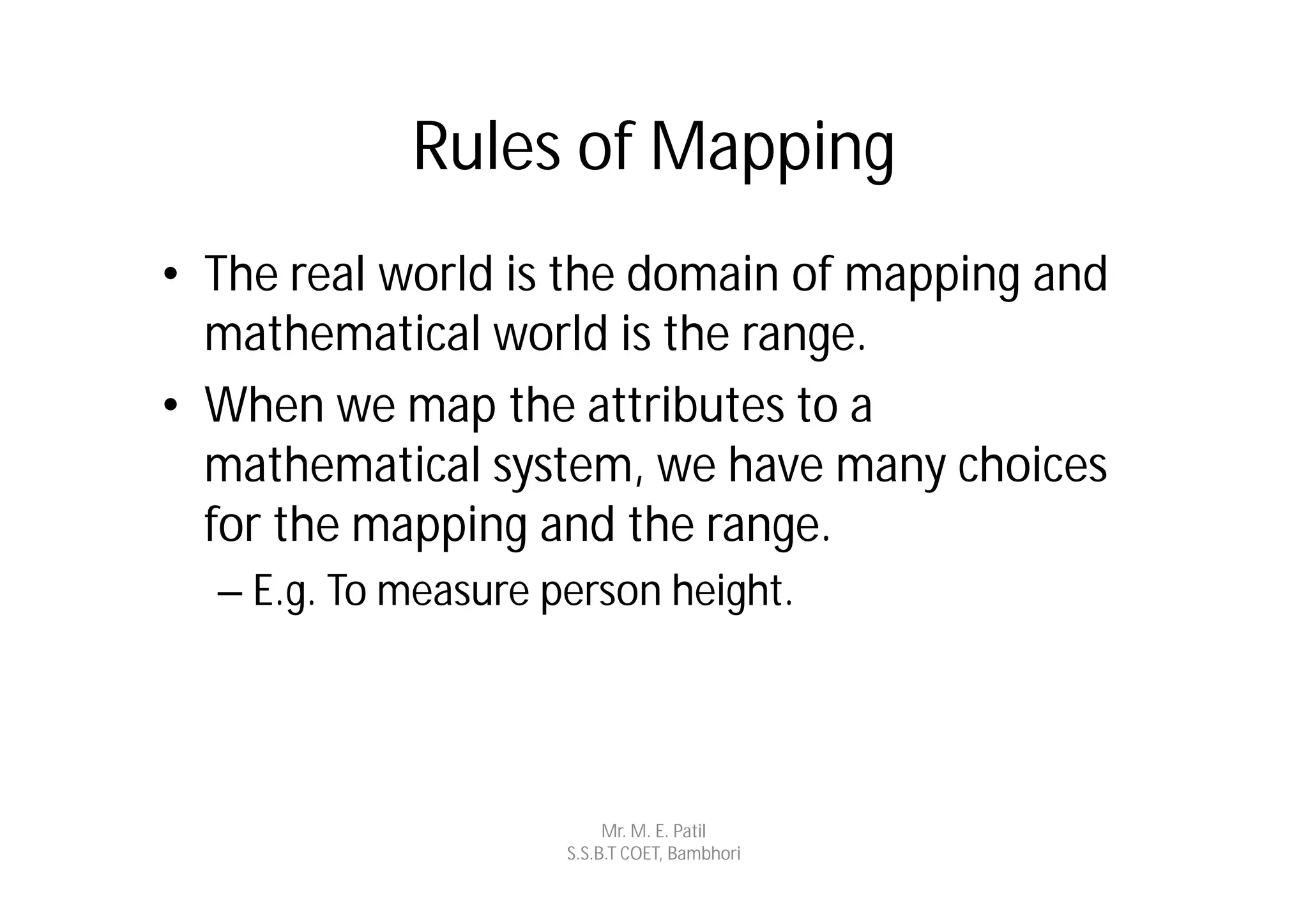Rules of Mapping
• The real world is the domain of mapping and
  mathematical world is the range.
• When we map the attributes to a
  mathematical system, we have many choices
  for the mapping and the range.
  – E.g. To measure person height.




                          Mr. M. E. Patil
                     S.S.B.T COET, Bambhori
 