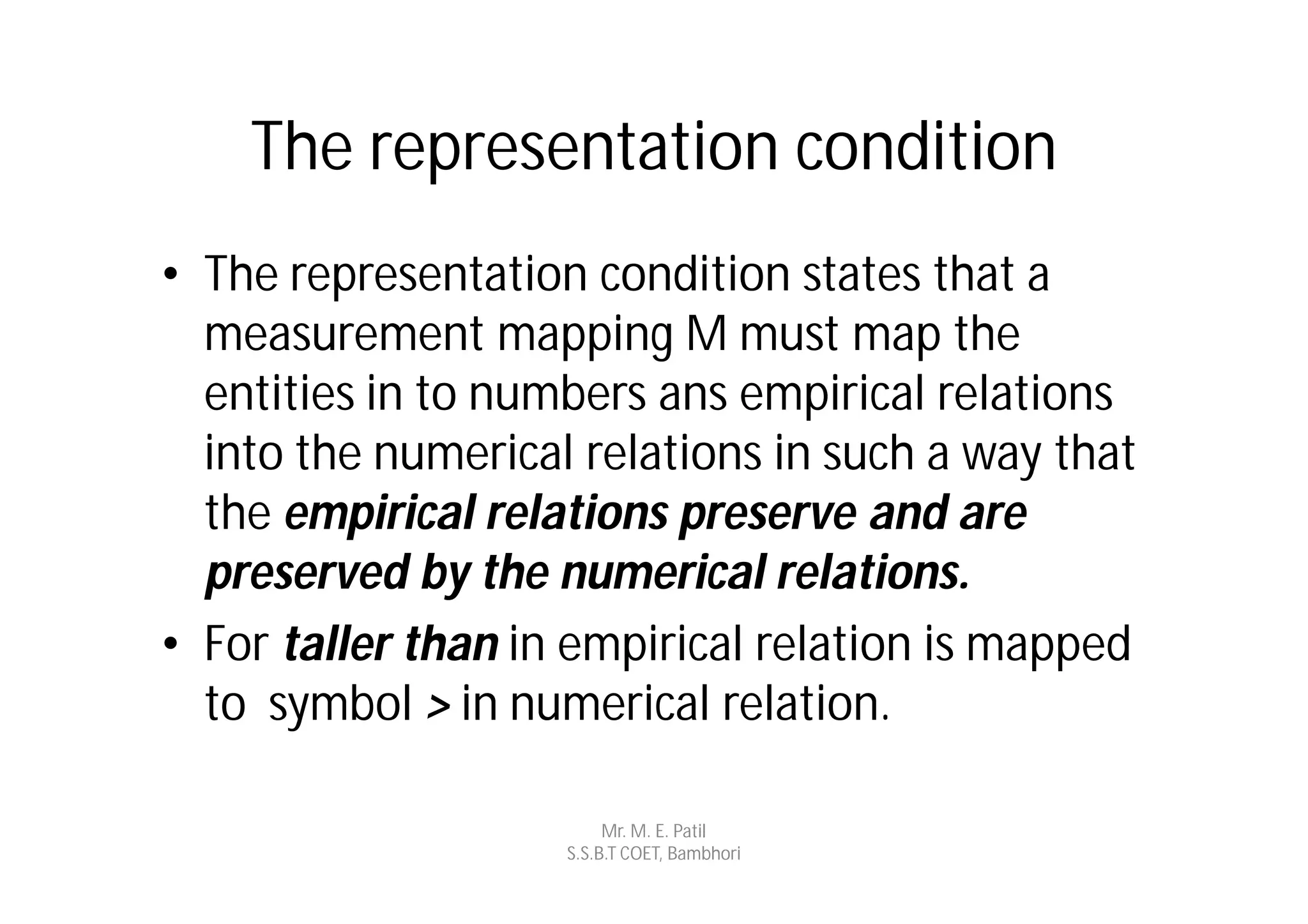 The representation condition
• The representation condition states that a
  measurement mapping M must map the
  entities in to numbers ans empirical relations
  into the numerical relations in such a way that
  the empirical relations preserve and are
  preserved by the numerical relations.
• For taller than in empirical relation is mapped
  to symbol > in numerical relation.

                         Mr. M. E. Patil
                    S.S.B.T COET, Bambhori
 