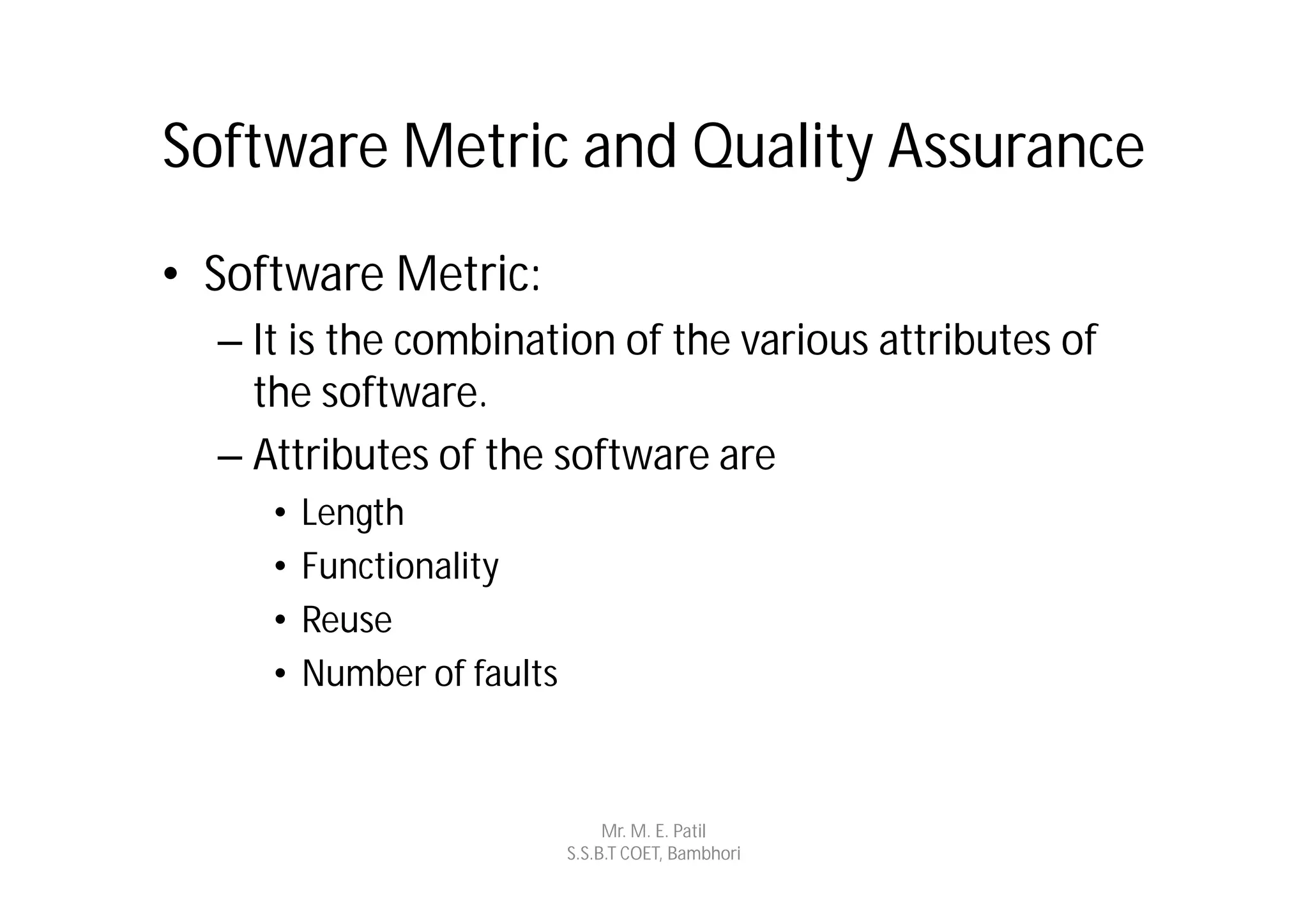 Software Metric and Quality Assurance
• Software Metric:
  – It is the combination of the various attributes of
    the software.
  – Attributes of the software are
     •   Length
     •   Functionality
     •   Reuse
     •   Number of faults



                                 Mr. M. E. Patil
                            S.S.B.T COET, Bambhori
 