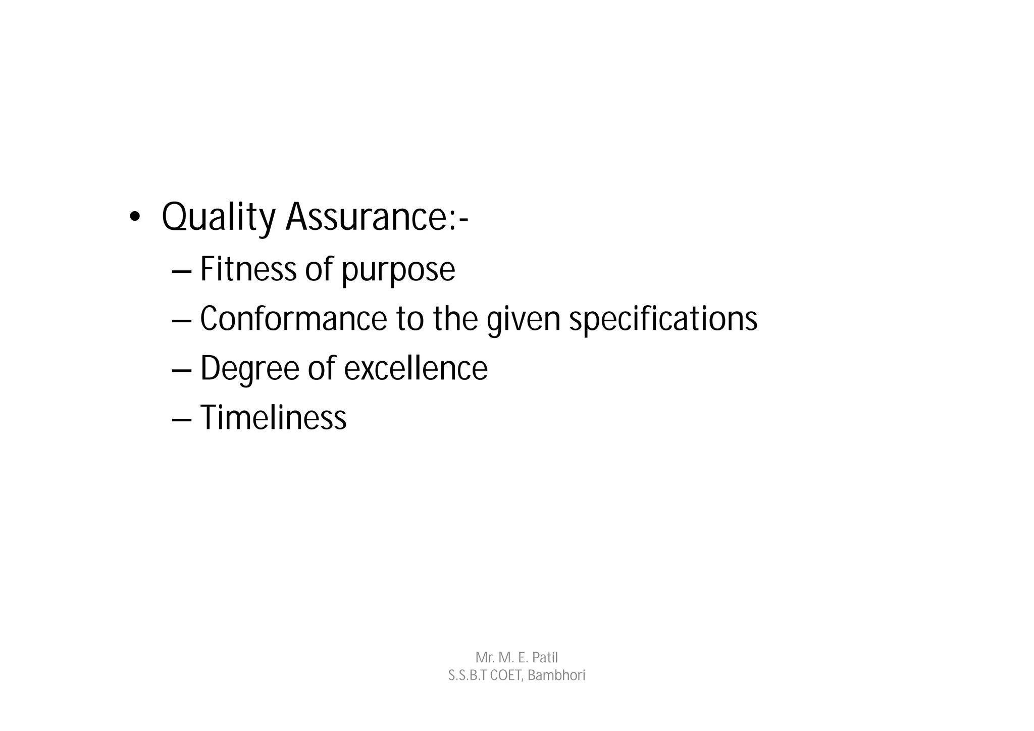 • Quality Assurance:-
  – Fitness of purpose
  – Conformance to the given specifications
  – Degree of excellence
  – Timeliness




                          Mr. M. E. Patil
                     S.S.B.T COET, Bambhori
 