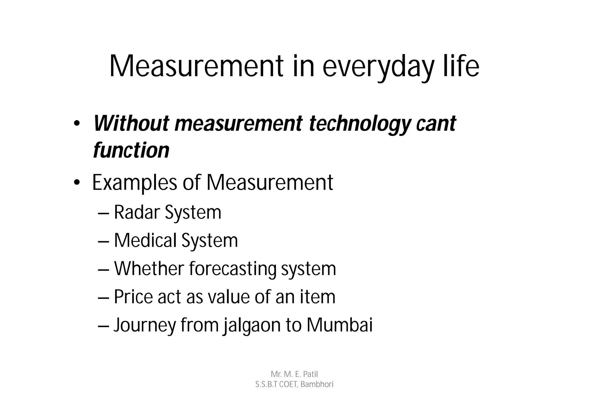 Measurement in everyday life
• Without measurement technology cant
  function
• Examples of Measurement
  – Radar System
  – Medical System
  – Whether forecasting system
  – Price act as value of an item
  – Journey from jalgaon to Mumbai

                         Mr. M. E. Patil
                    S.S.B.T COET, Bambhori
 