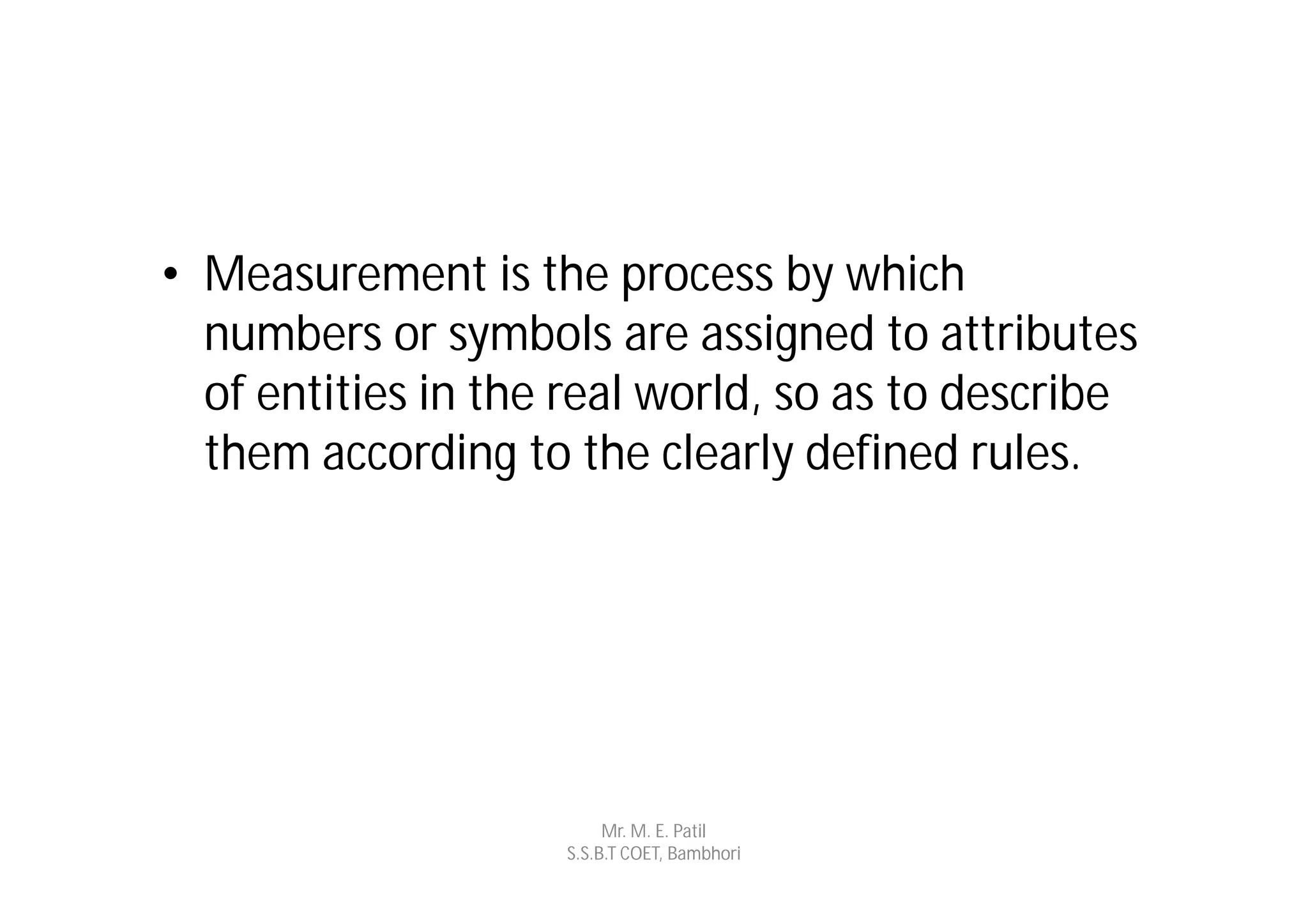 • Measurement is the process by which
  numbers or symbols are assigned to attributes
  of entities in the real world, so as to describe
  them according to the clearly defined rules.




                         Mr. M. E. Patil
                    S.S.B.T COET, Bambhori
 