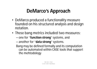 DeMarco’s Approach
• DeMarco produced a functionality measure
  founded on his structured analysis and design
  notation.
• These bang metrics included two measures:
  – one for “function strong” systems, and
  – another for “data strong” systems.
  Bang may be defined formally and its computation
    can be automated within CASE tools that support
    the mehtodology

                         Mr. M. E. Patil
                    S.S.B.T COET, Bambhori
 