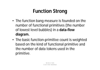 Function Strong
• The function bang measure is founded on the
  number of functional primitives (the number
  of lowest level bubbles) in a data-flow
  diagram.
• The basic function-primitive count is weighted
  based on the kind of functional primitive and
  the number of data tokens used in the
  primitive.

                        Mr. M. E. Patil
                   S.S.B.T COET, Bambhori
 