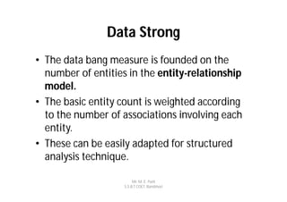 Data Strong
• The data bang measure is founded on the
  number of entities in the entity-relationship
  model.
• The basic entity count is weighted according
  to the number of associations involving each
  entity.
• These can be easily adapted for structured
  analysis technique.

                         Mr. M. E. Patil
                    S.S.B.T COET, Bambhori
 