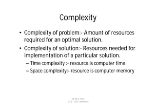 Complexity
• Complexity of problem:- Amount of resources
  required for an optimal solution.
• Complexity of solution:- Resources needed for
  implementation of a particular solution.
  – Time complexity :- resource is computer time
  – Space complexity:- resource is computer memory




                         Mr. M. E. Patil
                    S.S.B.T COET, Bambhori
 