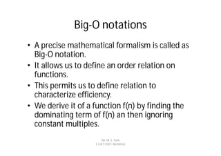 Big-O notations
• A precise mathematical formalism is called as
  Big-O notation.
• It allows us to define an order relation on
  functions.
• This permits us to define relation to
  characterize efficiency.
• We derive it of a function f(n) by finding the
  dominating term of f(n) an then ignoring
  constant multiples.
                         Mr. M. E. Patil
                    S.S.B.T COET, Bambhori
 
