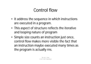 Control flow
• It address the sequence in which instructions
  are executed in a program.
• This aspect of structure reflects the iterative
  and looping nature of program
• Simple size counts an instruction just once,
  control flow makes more visible the fact that
  an instruction maybe executed many times as
  the program is actually rns.

                         Mr. M. E. Patil
                    S.S.B.T COET, Bambhori
 