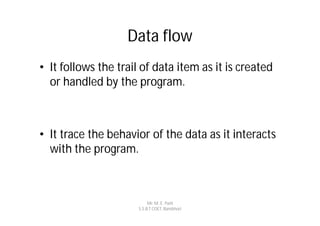 Data flow
• It follows the trail of data item as it is created
  or handled by the program.



• It trace the behavior of the data as it interacts
  with the program.



                           Mr. M. E. Patil
                      S.S.B.T COET, Bambhori
 