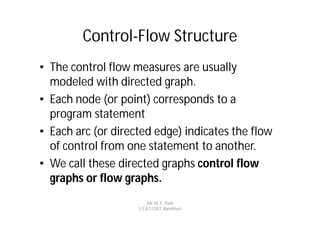 Control-Flow Structure
• The control flow measures are usually
  modeled with directed graph.
• Each node (or point) corresponds to a
  program statement
• Each arc (or directed edge) indicates the flow
  of control from one statement to another.
• We call these directed graphs control flow
  graphs or flow graphs.
                         Mr. M. E. Patil
                    S.S.B.T COET, Bambhori
 