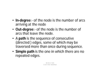 • In-degree:- of the node is the number of arcs
  arriving at the node
• Out-degree:- of the node is the number of
  arcs that leave the node.
• A path is the sequence of consecutive
  (directed ) edges, some of which may be
  traversed more than once during sequence.
• Simple path is the one in which there are no
  repeated edges.
                         Mr. M. E. Patil
                    S.S.B.T COET, Bambhori
 