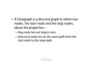 • A Flowgraph is a directed graph in which two
  nodes, the start node and the stop nodes,
  obeys the properties:-
  – Stop node has out degree zero
  – And every node lies on the some path from the
    start node to the stop node




                         Mr. M. E. Patil
                    S.S.B.T COET, Bambhori
 