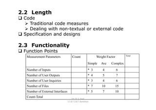 2.2 Length
 Code
   Traditional code measures
   Dealing with non-textual or external code
 Specification and designs

2.3 Functionality
 Function Points
                                                                                   Total
   Measurement Parameters              Count                  Weight Factor
                                                        Simple   Ave    Complex
   Number of Inputs                                     * 3       4           6
   Number of User Outputs                               * 4       5           7
   Number of User Inquiries                             * 3       4           6
   Number of Files                                      * 7      10           15
   Number of External Interfaces                        * 5       7           10
   Count-Total
                                        Mr. M. E. Patil
                                   S.S.B.T COET, Bambhori
 