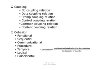  Coupling
      No coupling relation
      Data coupling relation
      Stamp coupling relation
      Control coupling relation
     Common coupling relation
      Content coupling relation
 Cohesion
   Functional
   Sequential
   Communicational
   Procedural
                                   number of modules having functional cohesion
   Temporal      Cohesion ratio =
                                             total number of modules
   Logical
   Coincidental

                                    Mr. M. E. Patil
                               S.S.B.T COET, Bambhori
 