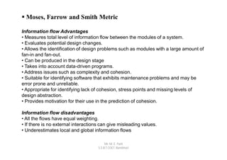  Moses, Farrow and Smith Metric

Information flow Advantages
• Measures total level of information flow between the modules of a system.
• Evaluates potential design changes.
• Allows the identification of design problems such as modules with a large amount of
fan-in and fan-out.
• Can be produced in the design stage
• Takes into account data-driven programs.
• Address issues such as complexity and cohesion.
• Suitable for identifying software that exhibits maintenance problems and may be
error prone and unreliable.
• Appropriate for identifying lack of cohesion, stress points and missing levels of
design abstraction.
• Provides motivation for their use in the prediction of cohesion.

Information flow disadvantages
• All the flows have equal weighting.
• If there is no external interactions can give misleading values.
• Underestimates local and global information flows

                                          Mr. M. E. Patil
                                     S.S.B.T COET, Bambhori
 
