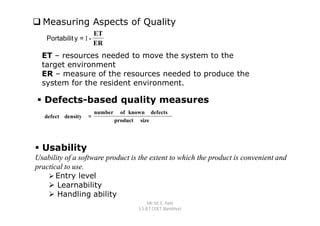  Measuring Aspects of Quality
                        ET
   Portabilit y = 1 -
                        ER
  ET – resources needed to move the system to the
  target environment
  ER – measure of the resources needed to produce the
  system for the resident environment.

 Defects-based quality measures
                        number     of known defects
   defect density   =
                                 product size




 Usability
Usability of a software product is the extent to which the product is convenient and
practical to use.
     Entry level
     Learnability
     Handling ability
                                              Mr. M. E. Patil
                                         S.S.B.T COET, Bambhori
 