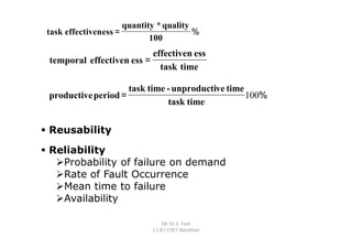 quantity * quality
 task effectiveness =                    %
                             100
                           effectiven ess
 temporal effectiven ess =
                             task time

                     task time - unproductive time
 productive period =                               100%
                               task time


 Reusability

 Reliability
   Probability of failure on demand
   Rate of Fault Occurrence
   Mean time to failure
   Availability

                                  Mr. M. E. Patil
                             S.S.B.T COET, Bambhori
 