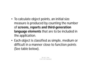 • To calculate object points, an initial size
  measure is produced by counting the number
  of screens, reports and third-generation
  language elements that are to be included in
  the application.
• Each object is classified as simple, medium or
  difficult in a manner close to function points
  (See table below).

                         Mr. M. E. Patil
                    S.S.B.T COET, Bambhori
 