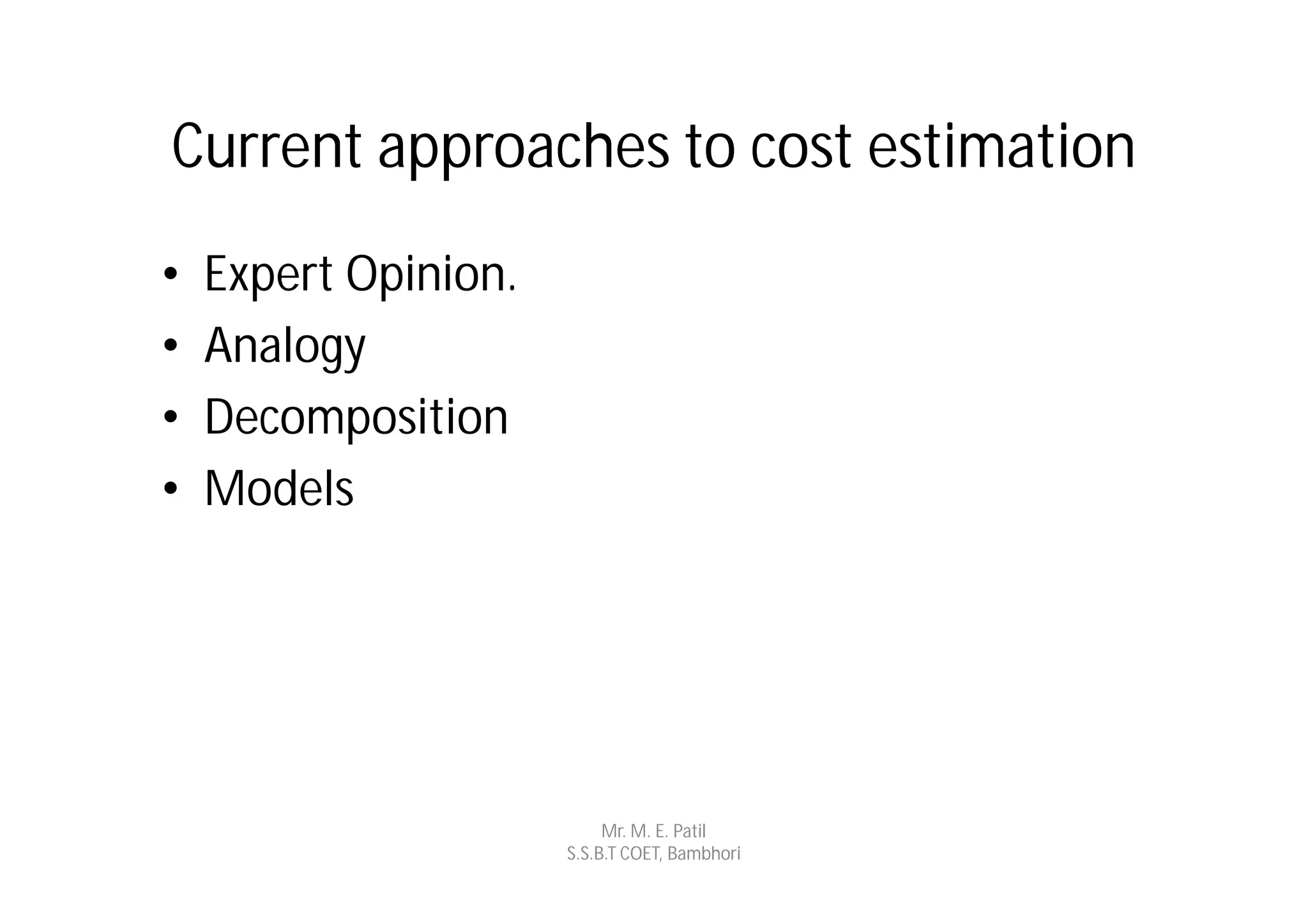 Current approaches to cost estimation
•   Expert Opinion.
•   Analogy
•   Decomposition
•   Models




                           Mr. M. E. Patil
                      S.S.B.T COET, Bambhori
 