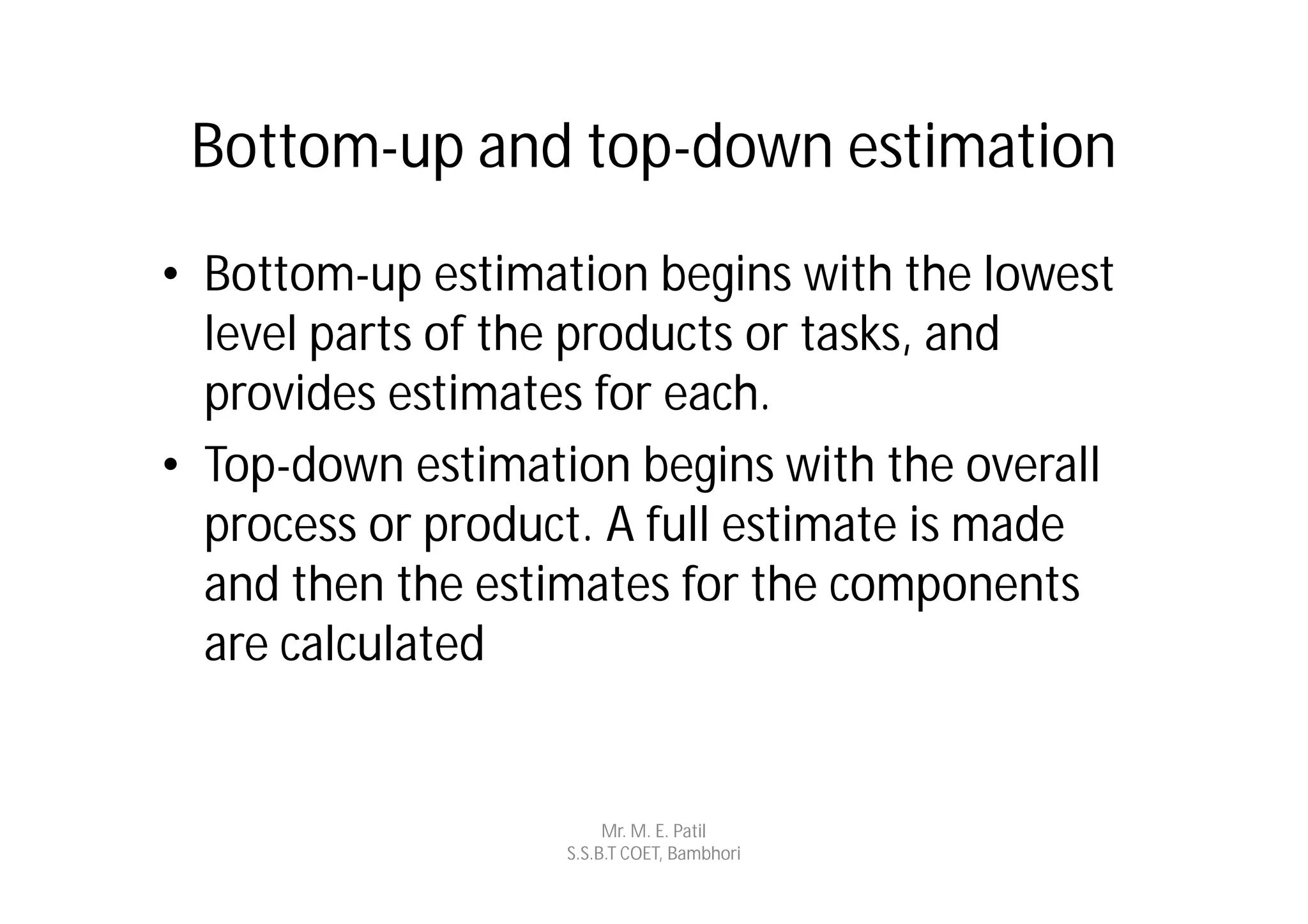Bottom-up and top-down estimation
• Bottom-up estimation begins with the lowest
  level parts of the products or tasks, and
  provides estimates for each.
• Top-down estimation begins with the overall
  process or product. A full estimate is made
  and then the estimates for the components
  are calculated


                        Mr. M. E. Patil
                   S.S.B.T COET, Bambhori
 