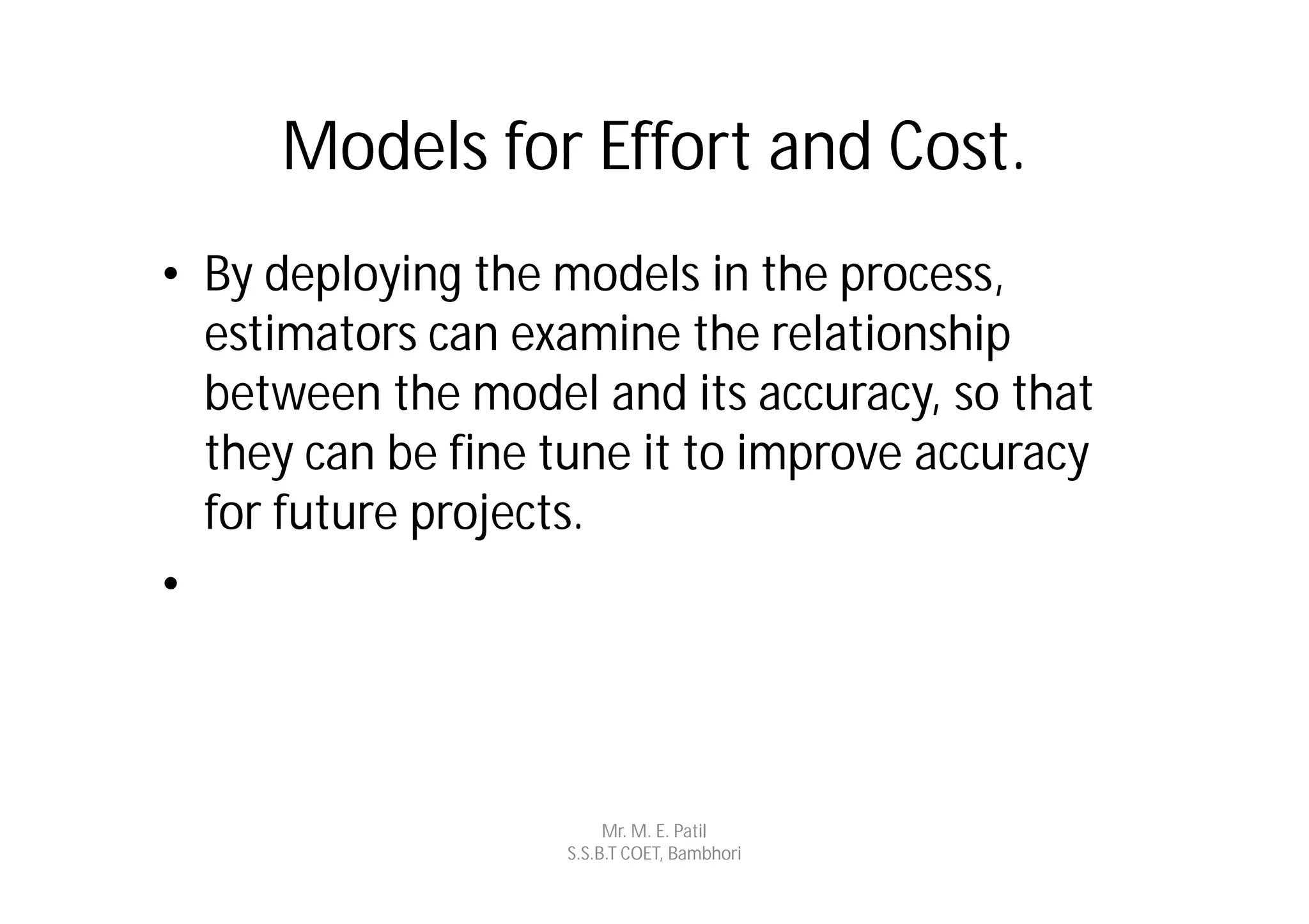 Models for Effort and Cost.
• By deploying the models in the process,
  estimators can examine the relationship
  between the model and its accuracy, so that
  they can be fine tune it to improve accuracy
  for future projects.
•



                         Mr. M. E. Patil
                    S.S.B.T COET, Bambhori
 