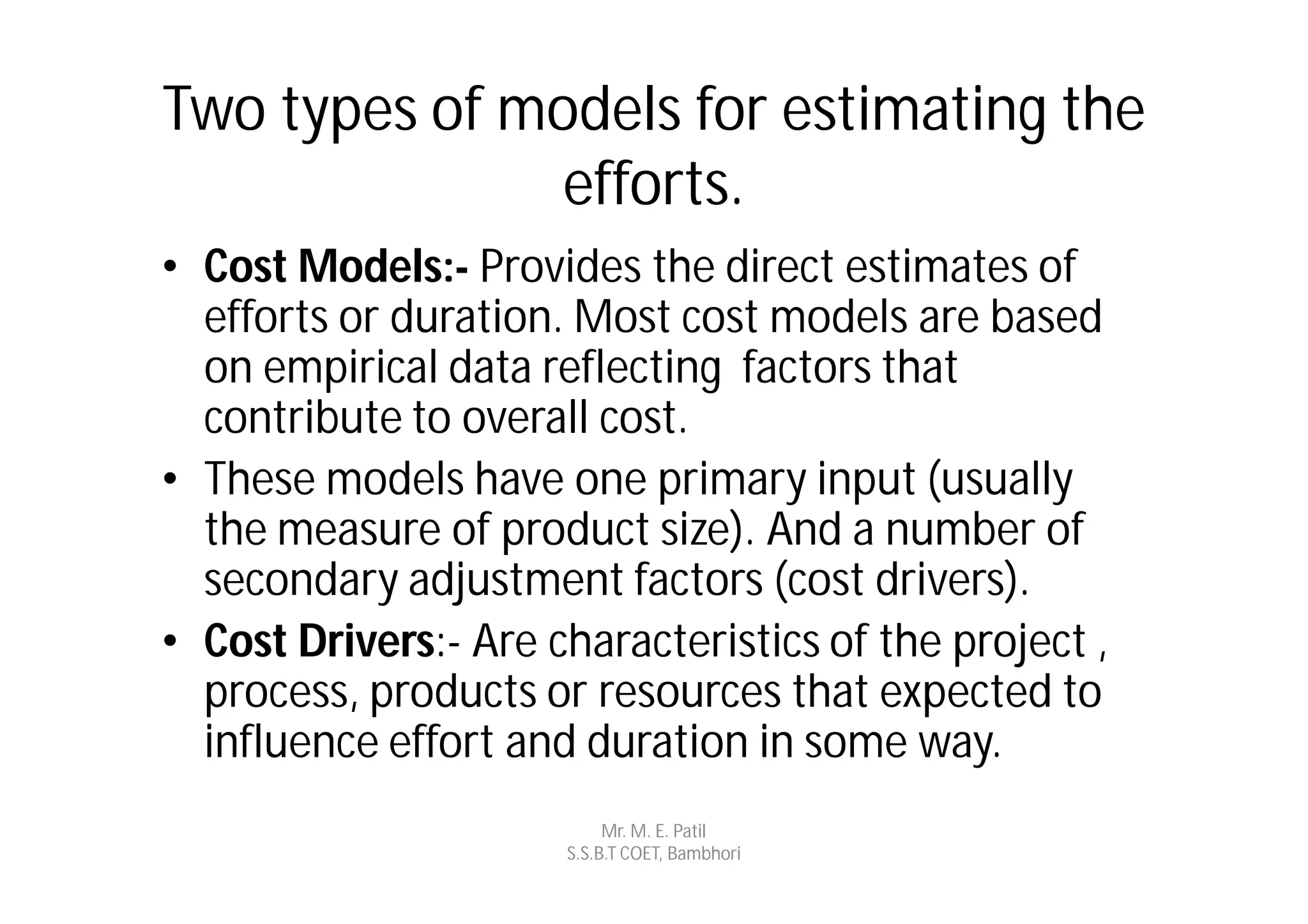 Two types of models for estimating the
               efforts.
• Cost Models:- Provides the direct estimates of
  efforts or duration. Most cost models are based
  on empirical data reflecting factors that
  contribute to overall cost.
• These models have one primary input (usually
  the measure of product size). And a number of
  secondary adjustment factors (cost drivers).
• Cost Drivers:- Are characteristics of the project ,
  process, products or resources that expected to
  influence effort and duration in some way.
                           Mr. M. E. Patil
                      S.S.B.T COET, Bambhori
 