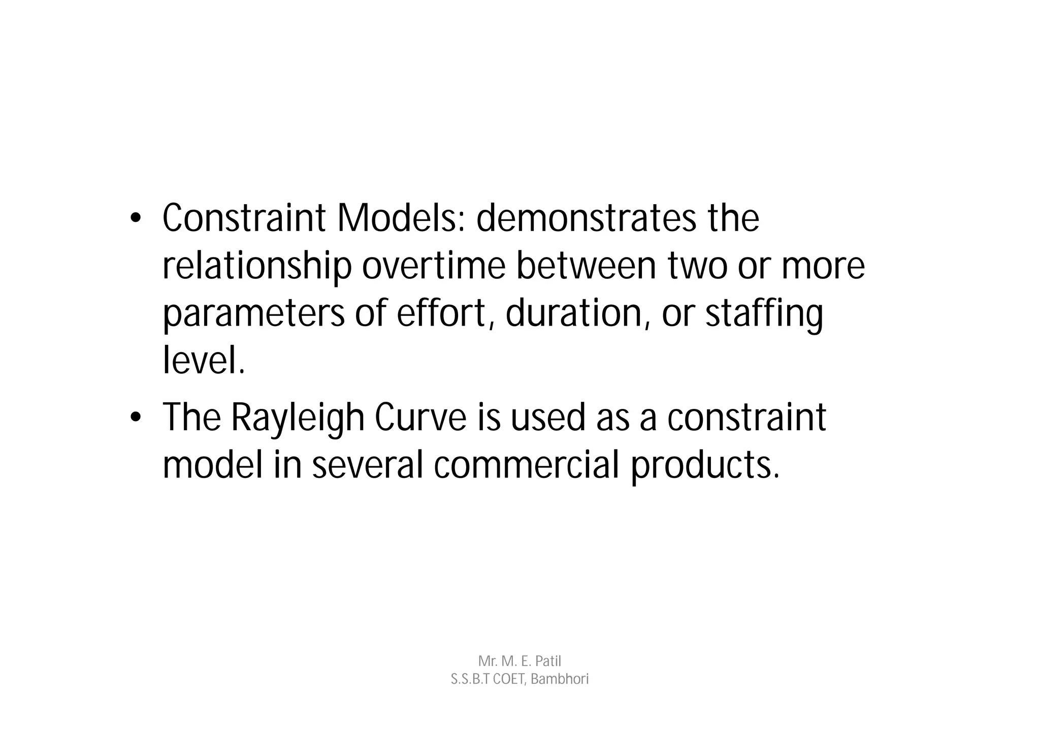 • Constraint Models: demonstrates the
  relationship overtime between two or more
  parameters of effort, duration, or staffing
  level.
• The Rayleigh Curve is used as a constraint
  model in several commercial products.



                        Mr. M. E. Patil
                   S.S.B.T COET, Bambhori
 