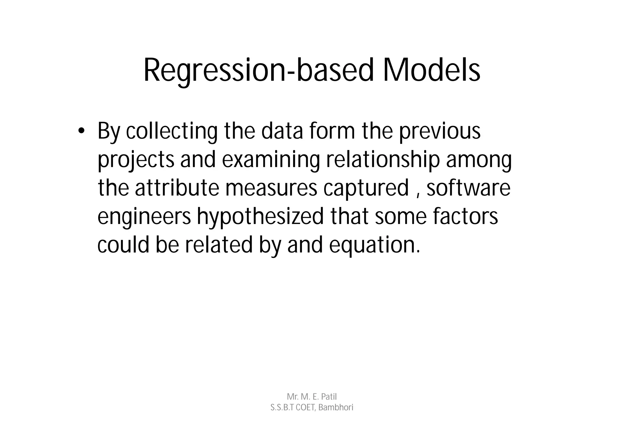 Regression-based Models
• By collecting the data form the previous
  projects and examining relationship among
  the attribute measures captured , software
  engineers hypothesized that some factors
  could be related by and equation.




                        Mr. M. E. Patil
                   S.S.B.T COET, Bambhori
 
