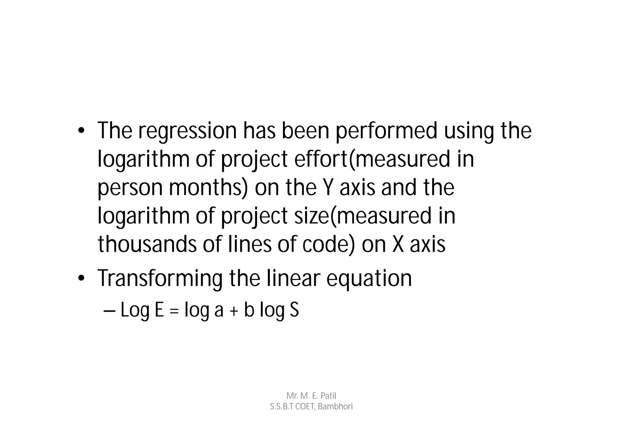 • The regression has been performed using the
  logarithm of project effort(measured in
  person months) on the Y axis and the
  logarithm of project size(measured in
  thousands of lines of code) on X axis
• Transforming the linear equation
  – Log E = log a + b log S


                            Mr. M. E. Patil
                       S.S.B.T COET, Bambhori
 