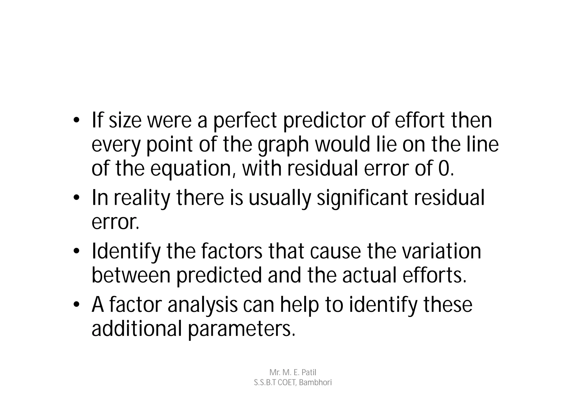 • If size were a perfect predictor of effort then
  every point of the graph would lie on the line
  of the equation, with residual error of 0.
• In reality there is usually significant residual
  error.
• Identify the factors that cause the variation
  between predicted and the actual efforts.
• A factor analysis can help to identify these
  additional parameters.
                          Mr. M. E. Patil
                     S.S.B.T COET, Bambhori
 