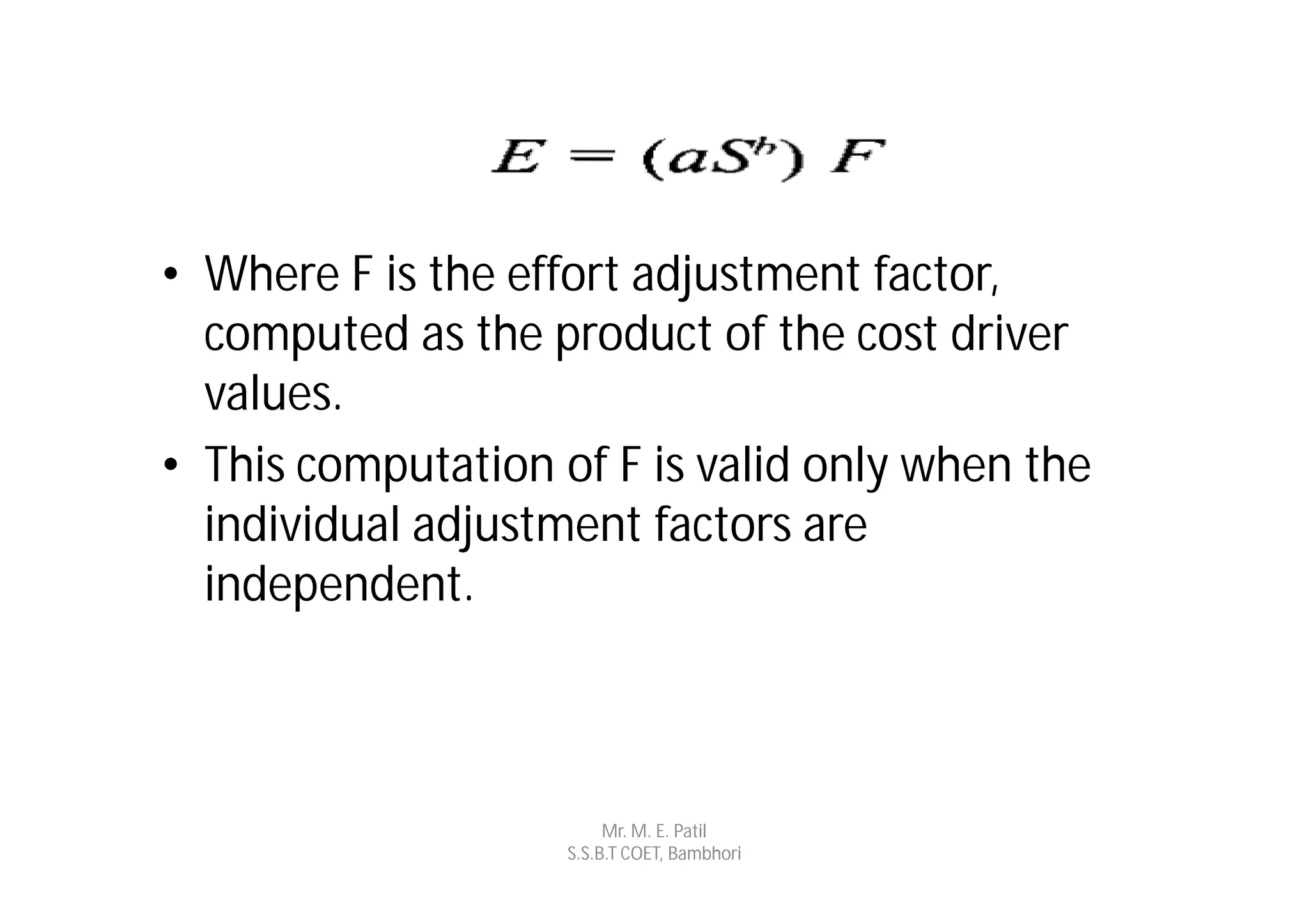• Where F is the effort adjustment factor,
  computed as the product of the cost driver
  values.
• This computation of F is valid only when the
  individual adjustment factors are
  independent.



                         Mr. M. E. Patil
                    S.S.B.T COET, Bambhori
 