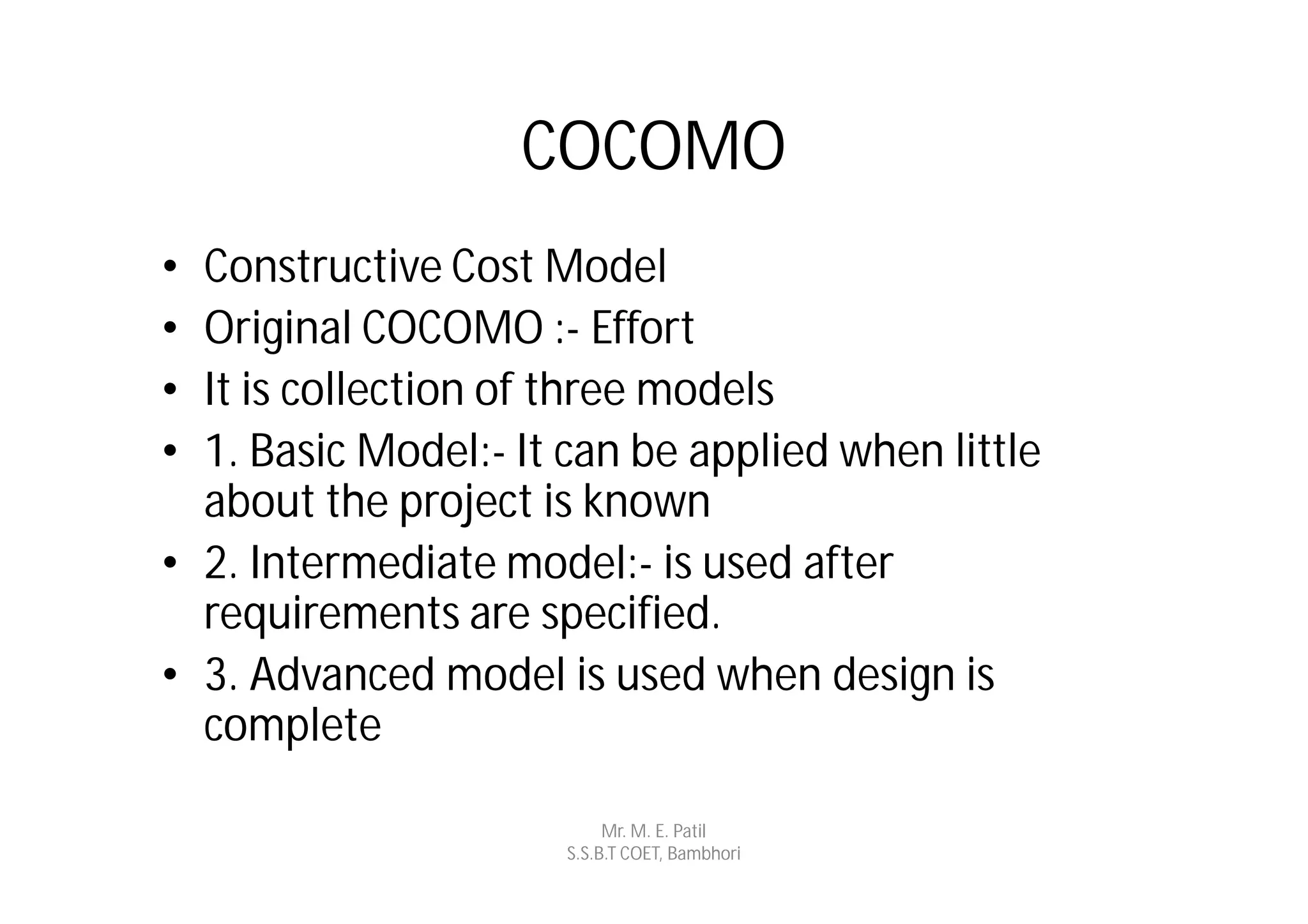 COCOMO
• Constructive Cost Model
• Original COCOMO :- Effort
• It is collection of three models
• 1. Basic Model:- It can be applied when little
  about the project is known
• 2. Intermediate model:- is used after
  requirements are specified.
• 3. Advanced model is used when design is
  complete

                           Mr. M. E. Patil
                      S.S.B.T COET, Bambhori
 