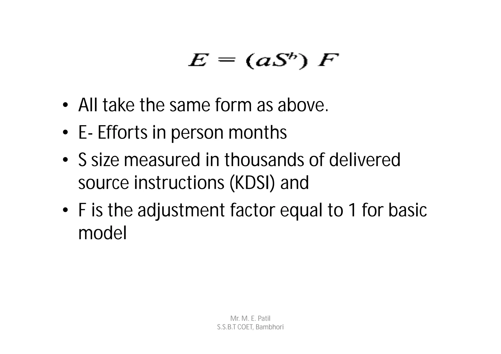 • All take the same form as above.
• E- Efforts in person months
• S size measured in thousands of delivered
  source instructions (KDSI) and
• F is the adjustment factor equal to 1 for basic
  model



                         Mr. M. E. Patil
                    S.S.B.T COET, Bambhori
 