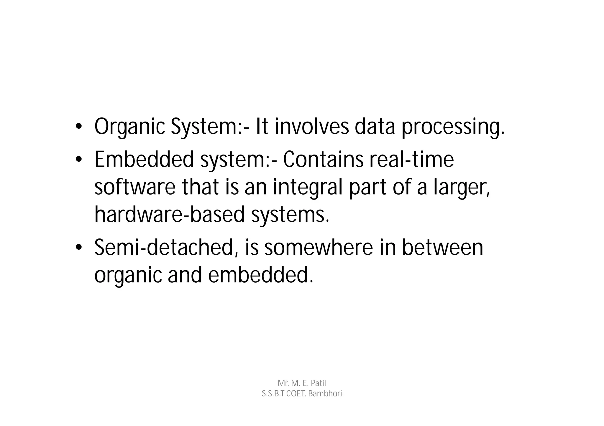• Organic System:- It involves data processing.
• Embedded system:- Contains real-time
  software that is an integral part of a larger,
  hardware-based systems.
• Semi-detached, is somewhere in between
  organic and embedded.



                         Mr. M. E. Patil
                    S.S.B.T COET, Bambhori
 