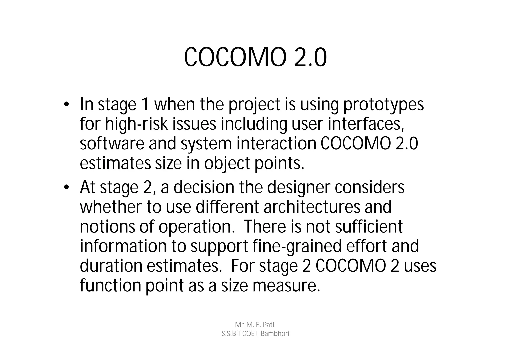 COCOMO 2.0
• In stage 1 when the project is using prototypes
  for high-risk issues including user interfaces,
  software and system interaction COCOMO 2.0
  estimates size in object points.
• At stage 2, a decision the designer considers
  whether to use different architectures and
  notions of operation. There is not sufficient
  information to support fine-grained effort and
  duration estimates. For stage 2 COCOMO 2 uses
  function point as a size measure.
                         Mr. M. E. Patil
                    S.S.B.T COET, Bambhori
 