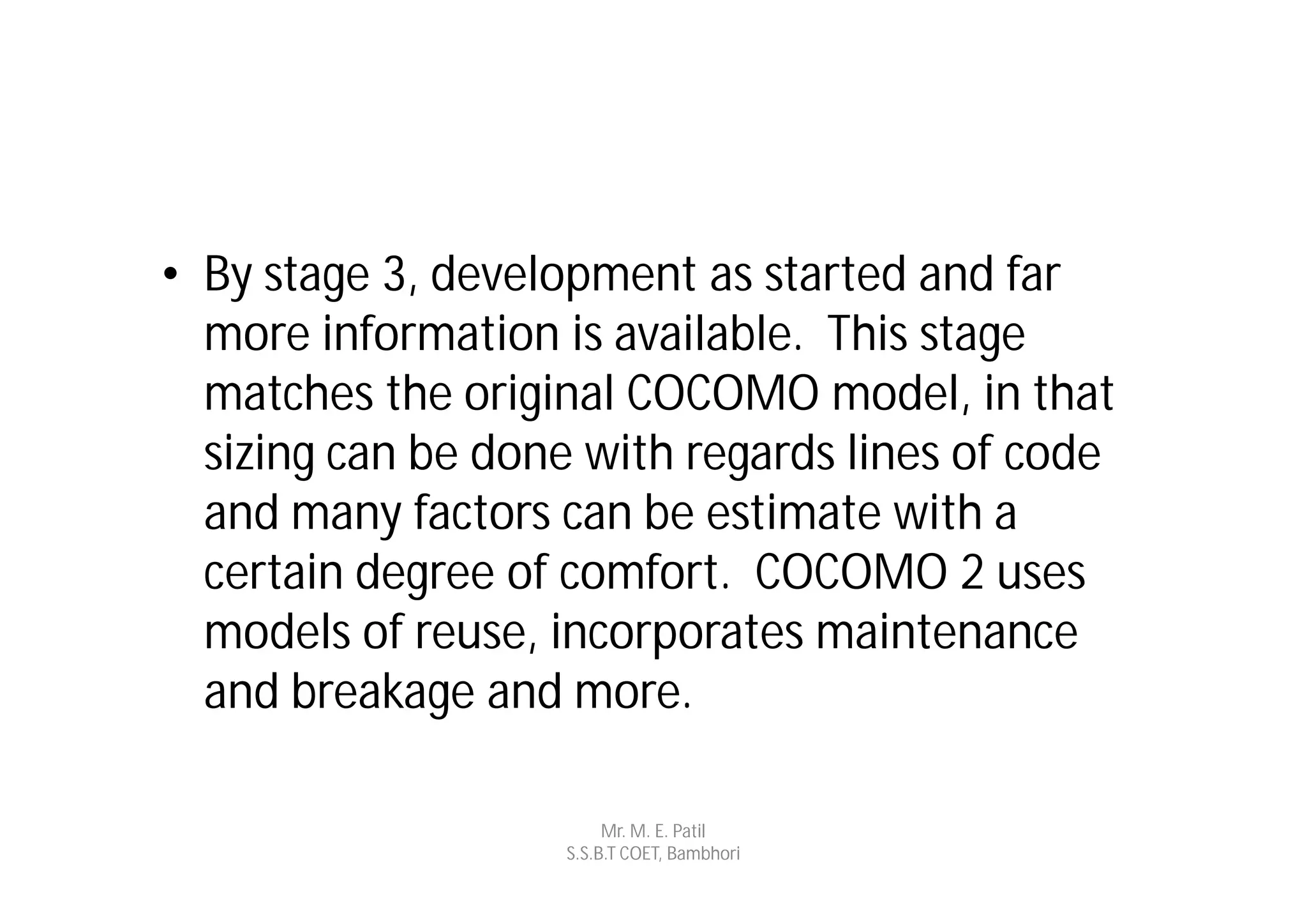 • By stage 3, development as started and far
  more information is available. This stage
  matches the original COCOMO model, in that
  sizing can be done with regards lines of code
  and many factors can be estimate with a
  certain degree of comfort. COCOMO 2 uses
  models of reuse, incorporates maintenance
  and breakage and more.

                        Mr. M. E. Patil
                   S.S.B.T COET, Bambhori
 